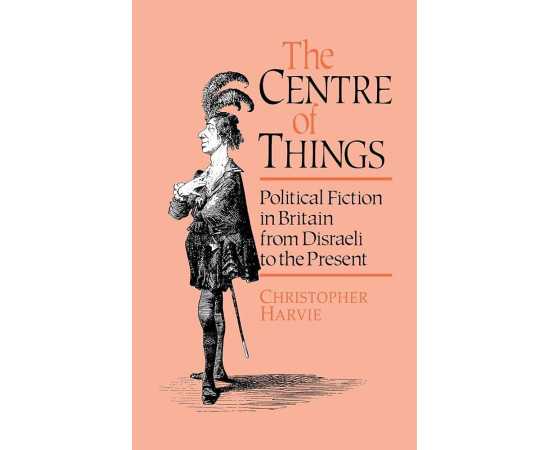 The Centre Of Things: Political Fiction In Britain From Disraeli To The Present
